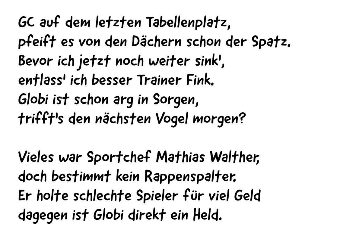 GC auf dem letzten Tabellenplatz,
pfeift es von den Dächern schon der Spatz.
Bevor ich jetzt noch weiter sink',
entlass' ich besser Trainer Fink.
Globi ist schon arg in Sorgen,
trifft's ...