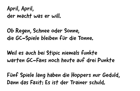 April, April, 
der macht was er will.
Ob Regen, Schnee oder Sonne, 
die GC-Spiele bleiben für die Tonne.
Weil es auch bei Stipic niemals funkte
warten GC-Fans noch heute auf drei Punkte
Fünf Spiele la ...