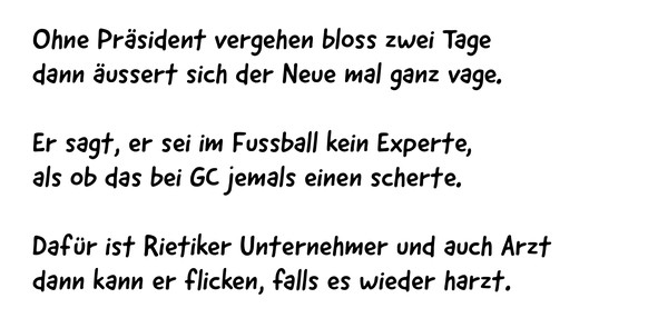 Ohne Präsident vergehen bloss zwei Tage
dann äussert sich der Neue mal ganz vage.
Er sagt, er sei im Fussball kein Experte,
als ob das bei GC jemals einen scherte.
Dafür ist Rietiker Unternehmer und ...