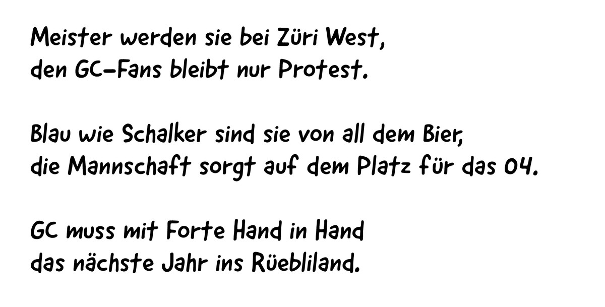 Meister werden sie bei Züri West,
den GC-Fans bleibt nur Protest.
Blau wie Schalker sind sie von all dem Bier,
die Mannschaft sorgt auf dem Platz für das 04.
GC muss mit Forte Hand in Hand
das nächste ...