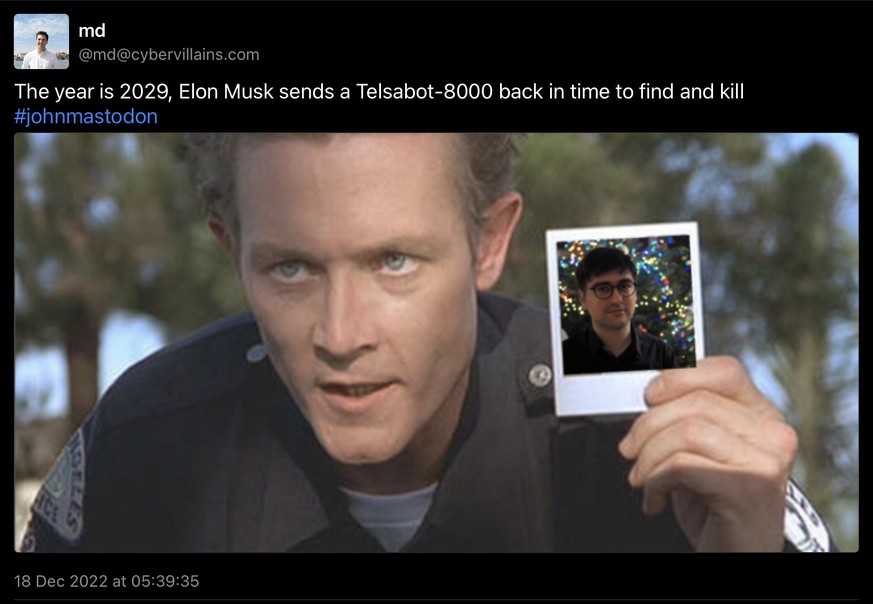 «Wir schreiben das Jahr 2029, Elon Musk schickt einen Telsabot-8000* in die Vergangenheit, um #johnmastodon zu finden und zu töten». * Sollte wohl Teslabot-8000 heissen.