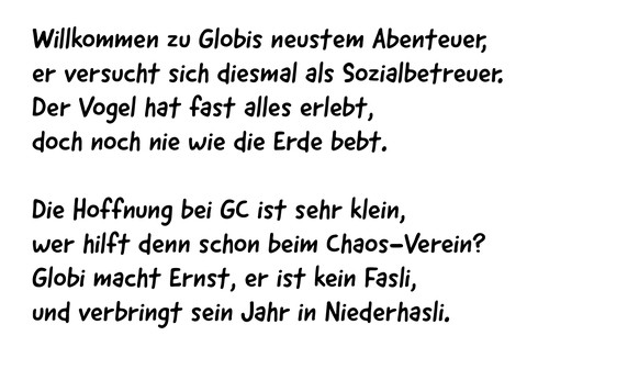 Willkommen zu Globis neustem Abenteuer,
er versucht sich diesmal als Sozialbetreuer.
Der Vogel hat fast alles erlebt,
doch noch nie wie die Erde bebt.

Die Hoffnung bei GC ist sehr klein,
wer hilft de ...