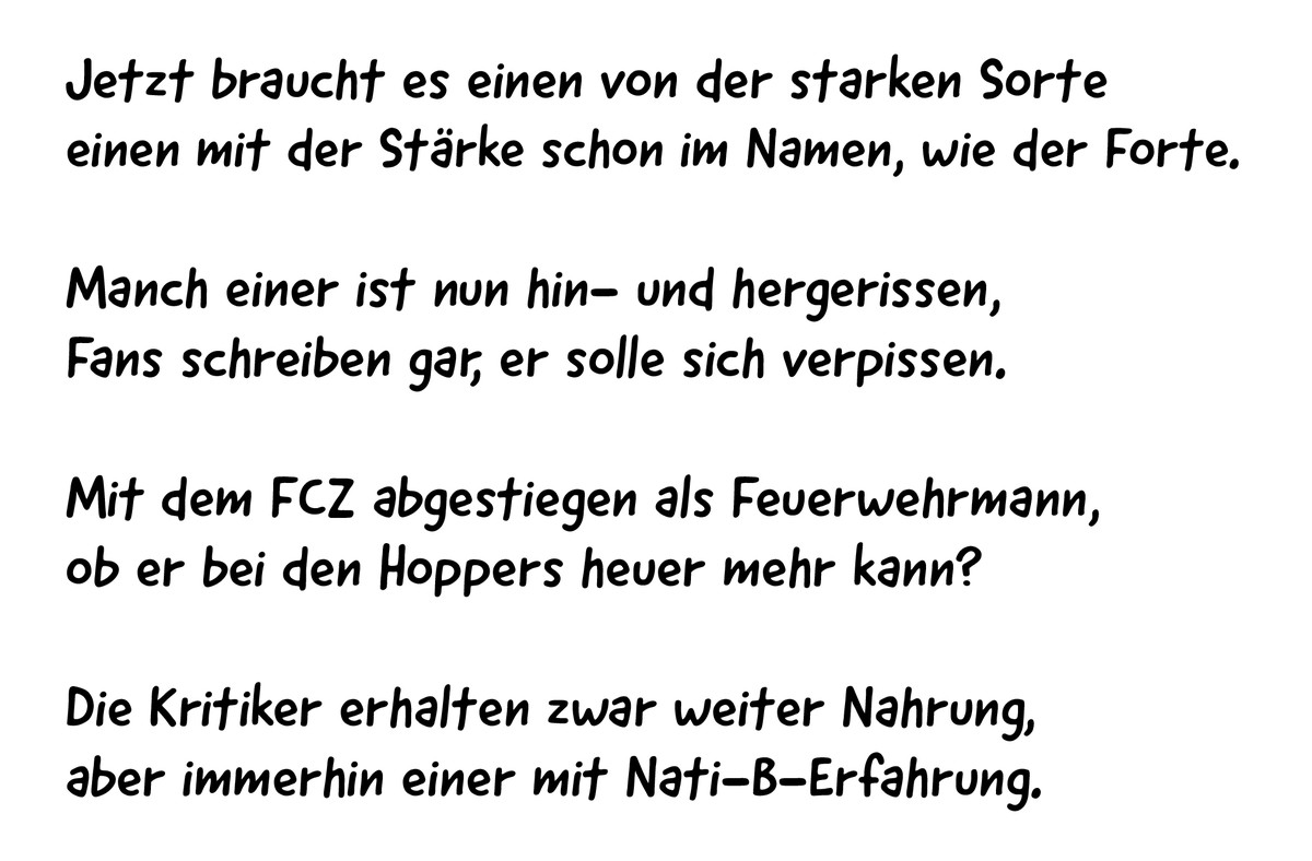 Jetzt braucht es einen von der starken Sorte
einen mit der Stärke schon im Namen, wie der Forte.
Manch einer ist nun hin- und hergerissen, 
Fans schreiben gar, er solle sich verpissen.
Mit dem FCZ abg ...