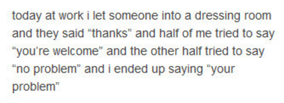 Habe heute bei der Arbeit jemanden in die Umkleidekabine gelassen, die Person sagte «danke» und die eine Hälfte von mir wollte «You're welcome» sagen, die andere «No problem», rausgekommen ist: «Your  ...