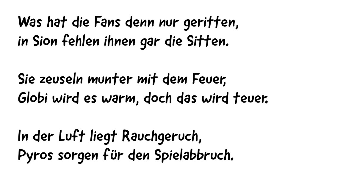 Was hat die Fans denn nur geritten,
in Sion fehlen ihnen gar die Sitten.

Sie zeuseln munter mit dem Feuer,
Globi wird es warm, doch das wird teuer.

In der Luft liegt Rauchgeruch,
Pyros sorgen für de ...