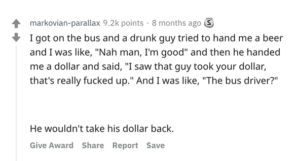 Ich stieg in den Bus und ein betrunkener Typ wollte mir ein Bier anbieten, welches ich ablehnte. Dann gab er mir einen Dollar und sagte: Â«Ich hab' gesehen, dass der Typ da deinen Dollar genommen hat,  ...