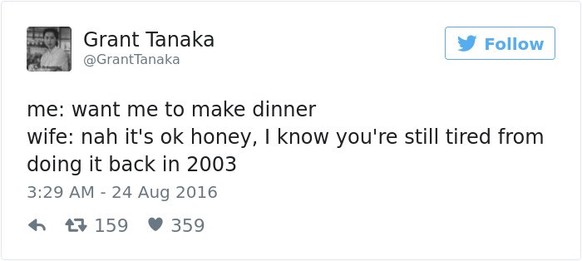 Ich: Willst du, dass ich Abendessen mache?Frau: Ne, schon gut, ich weiss, du bist immer noch erschöpft, von damals, als du mir 2003 Abendessen gemacht hast.