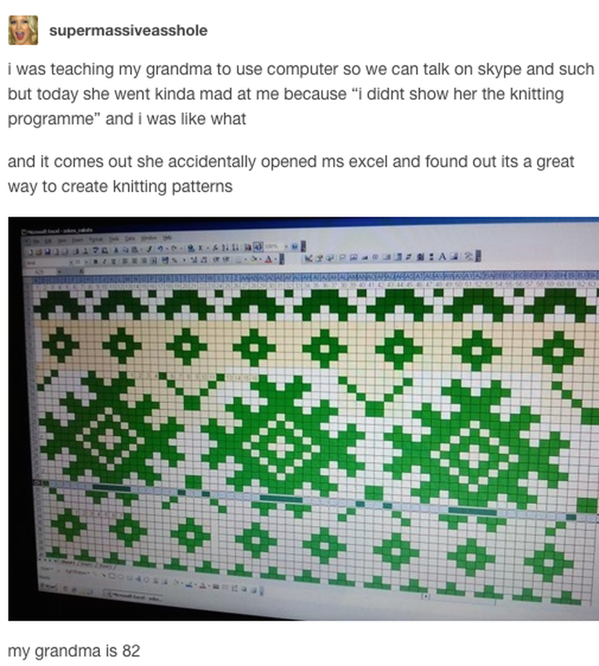 «Ich hatte meiner Grossmutter beigebracht, wie sie den Computer nutzen kann, damit wir skypen können. Heute beschwerte sie sich bei mir, weil ich ihr das Programm zum Stricken nicht gezeigt hätte. Sie ...