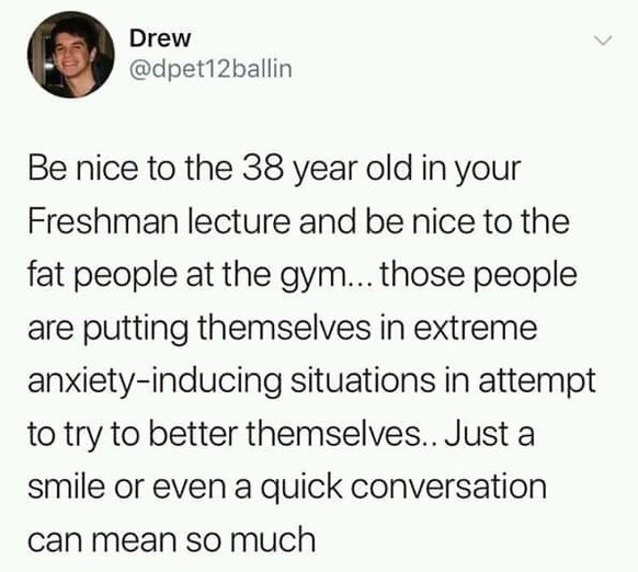 Sei nett zu den 38-Jährigen beim Erstsemester-Vortrag und sei nett zu den dicken Leuten im Fitnessstudio. Diese Leute bringen sich in extreme Angst-Situationen beim Versuch, ein besseres Ich zu sein. ...