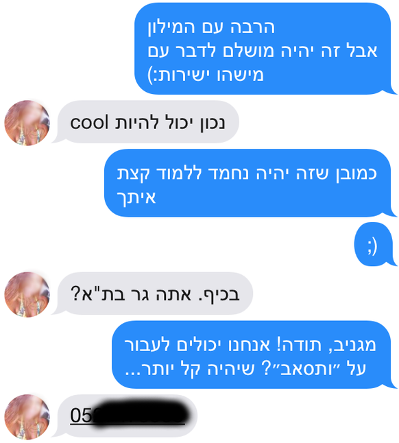 <strong>Mit Google Translate hat sich etwa dieses Gespräch ergeben:</strong> <br><em>Hannes: Hey! Wie geht es dir?</em><br>Wunderbar und selber?<br><em>Auch, danke. Ich liebe Tel Aviv. Wohnst du hier?</em><br>Ja, in der Nähe von hier. Woher kannst du hebräisch?<br><em>Ich will die Kultur kennenlernen, deshalb lerne ich die Sprache.</em><br>Awesome! Also kannst du es schon so gut oder brauchst du noch das Wörterbuch?<br><em>Viel mit dem Wörterbuch, aber es wäre perfekt, wenn ich mit jemandem direkt sprechen könnte :)</em><br>Stimmt, das wäre cool.<br><em>Natürlich wäre es schön, ein bisschen mit dir zu lernen ;)</em><br>Mit Freude, wohnst du in Tel Aviv?<br><em>Cool, danke! Wechseln wir auf Whatsapp? Das ist viel einfacher.</em><br>05 ...<br data-editable="remove">