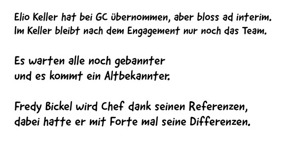 Elio Keller hat bei GC übernommen, aber bloss ad interim.
Im Keller bleibt nach dem Engagement nur noch das Team.
Es warten alle noch gebannter
und es kommt ein Altbekannter.
Fredy Bickel wird Chef ...