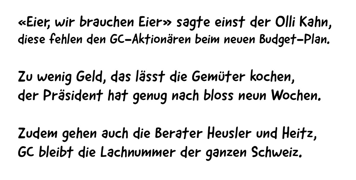 «Eier, wir brauchen Eier» sagte einst der Olli Kahn,
diese fehlen den GC-Aktionären beim neuen Budget-Plan.
Zu wenig Geld, das lässt die Gemüter kochen, 
der Präsident hat genug nach bloss neun Wochen ...
