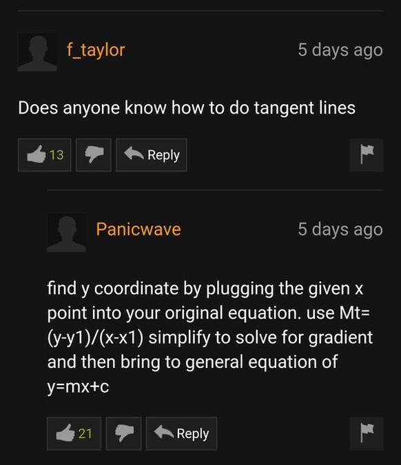 «Weiss jemand, wie man Tangenten berechnet?»<br><br>«Finde die y-Koordinate indem du das gegebene x in deine ursprüngliche Gleichung einsetzt. Löse durch Äquivalenzumformung der Gleichung Mt = (y-y1)/(x-x1) nach dem Gradienten auf und Übertrage das Ergebnis in die allgemeine Gleichung y = mx+c.»<br>